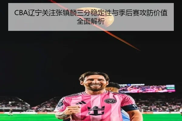 CBA辽宁关注张镇麟三分稳定性与季后赛攻防价值全面解析