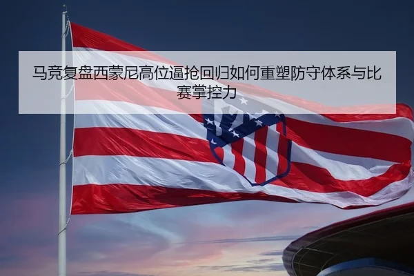 马竞复盘西蒙尼高位逼抢回归如何重塑防守体系与比赛掌控力