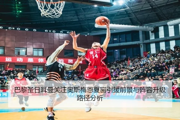 巴黎圣日耳曼关注奥斯梅恩夏窗引援前景与阵容升级路径分析