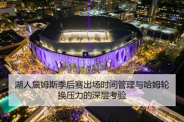 湖人詹姆斯季后赛出场时间管理与哈姆轮换压力的深层考验