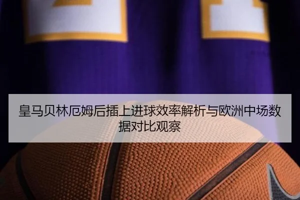 皇马贝林厄姆后插上进球效率解析与欧洲中场数据对比观察